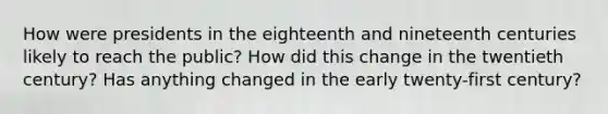 How were presidents in the eighteenth and nineteenth centuries likely to reach the public? How did this change in the twentieth century? Has anything changed in the early twenty-first century?