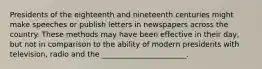 Presidents of the eighteenth and nineteenth centuries might make speeches or publish letters in newspapers across the country. These methods may have been effective in their day, but not in comparison to the ability of modern presidents with television, radio and the _______________________.