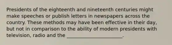 Presidents of the eighteenth and nineteenth centuries might make speeches or publish letters in newspapers across the country. These methods may have been effective in their day, but not in comparison to the ability of modern presidents with television, radio and the _______________________.