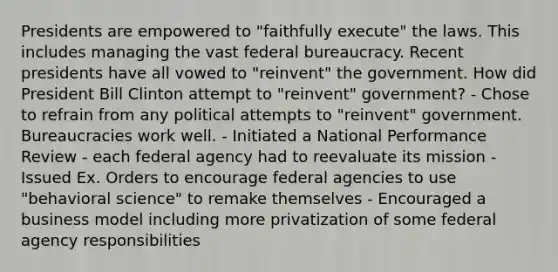 Presidents are empowered to "faithfully execute" the laws. This includes managing the vast federal bureaucracy. Recent presidents have all vowed to "reinvent" the government. How did President Bill Clinton attempt to "reinvent" government? - Chose to refrain from any political attempts to "reinvent" government. Bureaucracies work well. - Initiated a National Performance Review - each federal agency had to reevaluate its mission - Issued Ex. Orders to encourage federal agencies to use "behavioral science" to remake themselves - Encouraged a business model including more privatization of some federal agency responsibilities