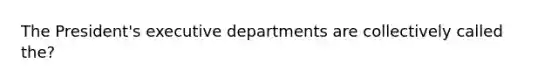 The President's executive departments are collectively called the?