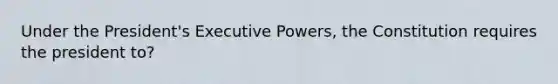 Under the President's Executive Powers, the Constitution requires the president to?