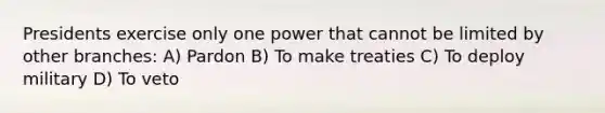 Presidents exercise only one power that cannot be limited by other branches: A) Pardon B) To make treaties C) To deploy military D) To veto