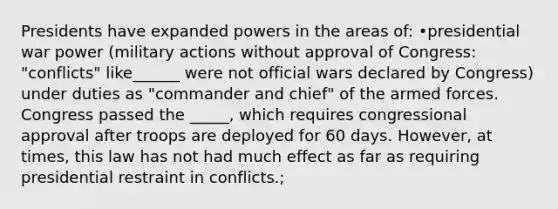 Presidents have expanded powers in the areas of: •presidential war power (military actions without approval of Congress: "conflicts" like______ were not official wars declared by Congress) under duties as "commander and chief" of the armed forces. Congress passed the _____, which requires congressional approval after troops are deployed for 60 days. However, at times, this law has not had much effect as far as requiring presidential restraint in conflicts.;