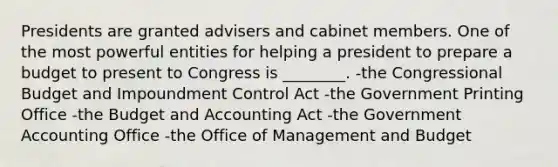 Presidents are granted advisers and cabinet members. One of the most powerful entities for helping a president to prepare a budget to present to Congress is ________. -the Congressional Budget and Impoundment Control Act -the Government Printing Office -the Budget and Accounting Act -the Government Accounting Office -the Office of Management and Budget