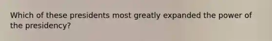 Which of these presidents most greatly expanded the power of the presidency?