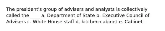 The president's group of advisers and analysts is collectively called the ____ a. Department of State b. Executive Council of Advisers c. White House staff d. kitchen cabinet e. Cabinet