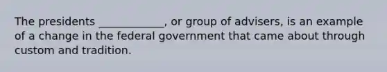 The presidents ____________, or group of advisers, is an example of a change in the federal government that came about through custom and tradition.