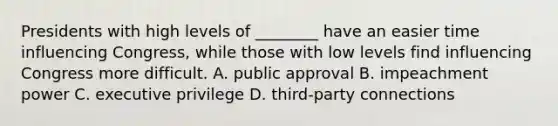 Presidents with high levels of ________ have an easier time influencing Congress, while those with low levels find influencing Congress more difficult. A. public approval B. impeachment power C. executive privilege D. third-party connections