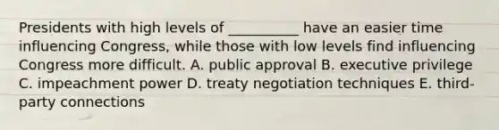 Presidents with high levels of __________ have an easier time influencing Congress, while those with low levels find influencing Congress more difficult. A. public approval B. executive privilege C. impeachment power D. treaty negotiation techniques E. third-party connections