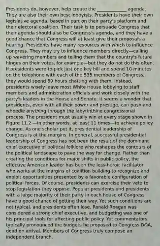 Presidents do, however, help create the _____________ agenda. They are also their own best lobbyists. Presidents have their own legislative agenda, based in part on their party's platform and their electoral coalition. Their task is to persuade Congress that their agenda should also be Congress's agenda, and they have a good chance that Congress will at least give their proposals a hearing. Presidents have many resources with which to influence Congress. They may try to influence members directly—calling up wavering members and telling them that the country's future hinges on their votes, for example—but they do not do this often. If presidents were to pick just one key bill and spend 10 minutes on the telephone with each of the 535 members of Congress, they would spend 89 hours chatting with them. Instead, presidents wisely leave most White House lobbying to staff members and administration officials and work closely with the party's leaders in the House and Senate. It seems a wonder that presidents, even with all their power and prestige, can push and wheedle anything through the labyrinthine congressional process. The president must usually win at every stage shown in Figure 11.2 —in other words, at least 11 times—to achieve policy change. As one scholar put it, presidential leadership of Congress is at the margins. In general, successful presidential leadership of Congress has not been the result of the dominant chief executive of political folklore who reshapes the contours of the political landscape to pave the way for change. Rather than creating the conditions for major shifts in public policy, the effective American leader has been the less-heroic facilitator who works at the margins of coalition building to recognize and exploit opportunities presented by a favorable configuration of political forces. Of course, presidents can exercise their veto to stop legislation they oppose. Popular presidents and presidents with a large majority of their party in each house of Congress have a good chance of getting their way. Yet such conditions are not typical, and presidents often lose. Ronald Reagan was considered a strong chief executive, and budgeting was one of his principal tools for affecting public policy. Yet commentators typically pronounced the budgets he proposed to Congress DOA, dead on arrival. Members of Congress truly compose an independent branch.