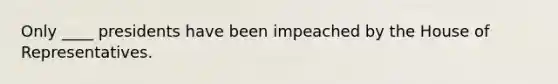 Only ____ presidents have been impeached by the House of Representatives.