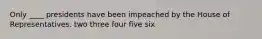 Only ____ presidents have been impeached by the House of Representatives. two three four five six