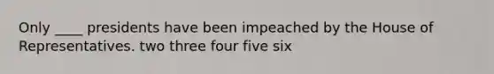 Only ____ presidents have been impeached by the House of Representatives. two three four five six