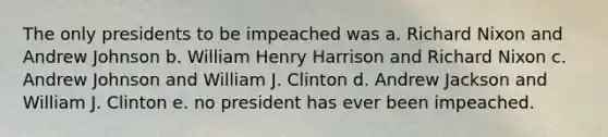 The only presidents to be impeached was a. Richard Nixon and Andrew Johnson b. William Henry Harrison and Richard Nixon c. Andrew Johnson and William J. Clinton d. Andrew Jackson and William J. Clinton e. no president has ever been impeached.