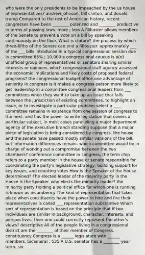 who were the only presidents to be impeached by the us house of representatives? andrew johnson, bill clinton, and donald trump Compared to the rest of American history, recent congresses have been ________ polarized and ________ productive in terms of passing laws. more ; less A filibuster allows members of the Senate to prevent a vote on a bill by speaking continuously on the floor. What is cloture? the process by which three-fifths of the Senate can end a filibuster. approximately ___ of the ___ bills introduced in a typical congressional session due in committee 85% ; 10,000 a congressional caucus is a(n) unofficial group of representatives or senators sharing similar interests or opinions. which congressional staff agency assessed the economic implications and likely costs of proposed federal programs? the congressional budget office one advantage of seniority in congress is it makes a congress person more likely to get leadership in a committee congressional leaders from ___ committees when they want to take up an issue that falls between the jurisdiction of existing committees, to highlight an issue, or to investigate a particular problem select a ____ committee remains in existence from one session of congress to the next, and has the power to write legislation that covers a particular subject, in most cases paralleling a major department agency of the executive branch standing suppose that a major piece of legislation is being considered by congress. the house and the senate have passed mostly similar versions of the bill, but information differences remain. which committee would be in charge of working out a compromise between the two chambers? conference committee in congress, the term chip refers to a party member in the house or senate responsible for coordinating the party's legislative strategy, building support for key issues, and counting votes How is the Speaker of the House determined? The elected leader of the majority party in the House is the Speaker. who elects the minority leader? the minority party Holding a political office for which one is running is known as incumbency The kind of representation that takes place when constituents have the power to hire and fire their representatives is called ___ representation substantive Which sort of representation is based on the principle that if two individuals are similar in background, character, interests, and perspectives, then one could correctly represent the other's views? descriptive All of the people living in a congressional district are the ________ of their member of Congress. constituency Congress is a ______ legislature with ______ members. bicameral ; 535 A U.S. senator has a ________-year term. six