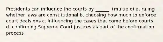 Presidents can influence the courts by ______. (multiple) a. ruling whether laws are constitutional b. choosing how much to enforce court decisions c. influencing the cases that come before courts d. confirming Supreme Court justices as part of the confirmation process