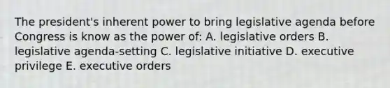 The president's inherent power to bring legislative agenda before Congress is know as the power of: A. legislative orders B. legislative agenda-setting C. legislative initiative D. executive privilege E. executive orders