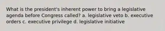 What is the president's inherent power to bring a legislative agenda before Congress called? a. legislative veto b. executive orders c. executive privilege d. legislative initiative