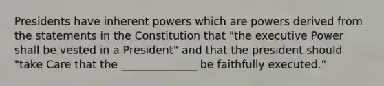 Presidents have inherent powers which are powers derived from the statements in the Constitution that "the executive Power shall be vested in a President" and that the president should "take Care that the ______________ be faithfully executed."