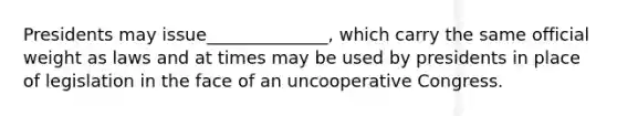 Presidents may issue______________, which carry the same official weight as laws and at times may be used by presidents in place of legislation in the face of an uncooperative Congress.