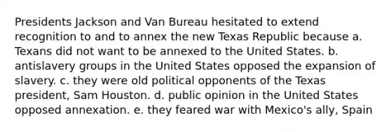 Presidents Jackson and Van Bureau hesitated to extend recognition to and to annex the new Texas Republic because a. Texans did not want to be annexed to the United States. b. antislavery groups in the United States opposed the expansion of slavery. c. they were old political opponents of the Texas president, Sam Houston. d. public opinion in the United States opposed annexation. e. they feared war with Mexico's ally, Spain