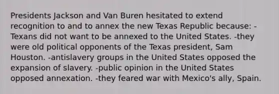 Presidents Jackson and Van Buren hesitated to extend recognition to and to annex the new Texas Republic because: -Texans did not want to be annexed to the United States. -they were old political opponents of the Texas president, Sam Houston. -antislavery groups in the United States opposed the expansion of slavery. -public opinion in the United States opposed annexation. -they feared war with Mexico's ally, Spain.