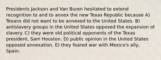 Presidents Jackson and Van Buren hesitated to extend recognition to and to annex the new Texas Republic because A) Texans did not want to be annexed to the United States. B) antislavery groups in the United States opposed the expansion of slavery. C) they were old political opponents of the Texas president, Sam Houston. D) public opinion in the United States opposed annexation. E) they feared war with Mexico's ally, Spain.