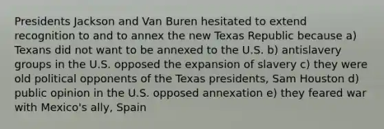 Presidents Jackson and Van Buren hesitated to extend recognition to and to annex the new Texas Republic because a) Texans did not want to be annexed to the U.S. b) antislavery groups in the U.S. opposed the expansion of slavery c) they were old political opponents of the Texas presidents, Sam Houston d) public opinion in the U.S. opposed annexation e) they feared war with Mexico's ally, Spain