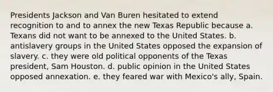 Presidents Jackson and Van Buren hesitated to extend recognition to and to annex the new Texas Republic because a. Texans did not want to be annexed to the United States. b. antislavery groups in the United States opposed the expansion of slavery. c. they were old political opponents of the Texas president, Sam Houston. d. public opinion in the United States opposed annexation. e. they feared war with Mexico's ally, Spain.