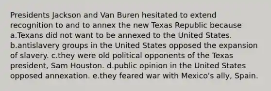 Presidents Jackson and Van Buren hesitated to extend recognition to and to annex the new Texas Republic because a.Texans did not want to be annexed to the United States. b.antislavery groups in the United States opposed the expansion of slavery. c.they were old political opponents of the Texas president, Sam Houston. d.public opinion in the United States opposed annexation. e.they feared war with Mexico's ally, Spain.