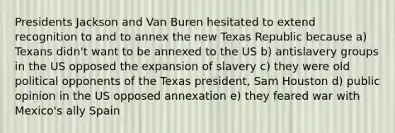 Presidents Jackson and Van Buren hesitated to extend recognition to and to annex the new Texas Republic because a) Texans didn't want to be annexed to the US b) antislavery groups in the US opposed the expansion of slavery c) they were old political opponents of the Texas president, Sam Houston d) public opinion in the US opposed annexation e) they feared war with Mexico's ally Spain