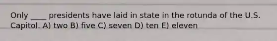 Only ____ presidents have laid in state in the rotunda of the U.S. Capitol. A) two B) five C) seven D) ten E) eleven