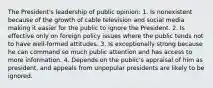 The President's leadership of public opinion: 1. Is nonexistent because of the growth of cable television and social media making it easier for the public to ignore the President. 2. Is effective only on foreign policy issues where the public tends not to have well-formed attitudes. 3. Is exceptionally strong because he can command so much public attention and has access to more information. 4. Depends on the public's appraisal of him as president, and appeals from unpopular presidents are likely to be ignored.