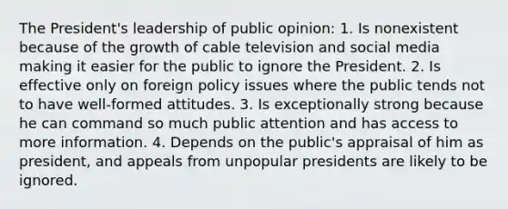 The President's leadership of public opinion: 1. Is nonexistent because of the growth of cable television and social media making it easier for the public to ignore the President. 2. Is effective only on foreign policy issues where the public tends not to have well-formed attitudes. 3. Is exceptionally strong because he can command so much public attention and has access to more information. 4. Depends on the public's appraisal of him as president, and appeals from unpopular presidents are likely to be ignored.