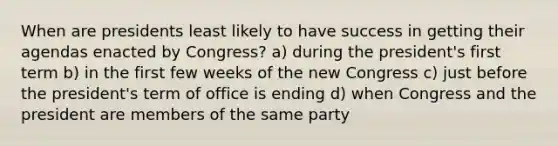 When are presidents least likely to have success in getting their agendas enacted by Congress? a) during the president's first term b) in the first few weeks of the new Congress c) just before the president's term of office is ending d) when Congress and the president are members of the same party