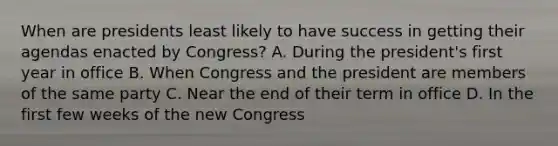 When are presidents least likely to have success in getting their agendas enacted by Congress? A. During the president's first year in office B. When Congress and the president are members of the same party C. Near the end of their term in office D. In the first few weeks of the new Congress