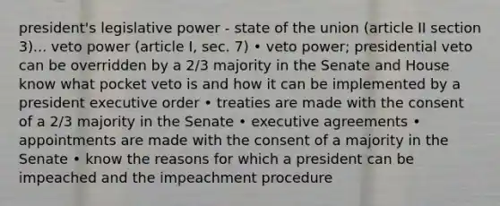 president's legislative power - state of the union (article II section 3)... veto power (article I, sec. 7) • veto power; presidential veto can be overridden by a 2/3 majority in the Senate and House know what pocket veto is and how it can be implemented by a president executive order • treaties are made with the consent of a 2/3 majority in the Senate • executive agreements • appointments are made with the consent of a majority in the Senate • know the reasons for which a president can be impeached and the impeachment procedure