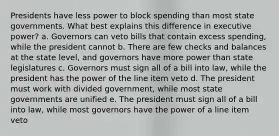 Presidents have less power to block spending than most state governments. What best explains this difference in executive power? a. Governors can veto bills that contain excess spending, while the president cannot b. There are few checks and balances at the state level, and governors have more power than state legislatures c. Governors must sign all of a bill into law, while the president has the power of the line item veto d. The president must work with divided government, while most state governments are unified e. The president must sign all of a bill into law, while most governors have the power of a line item veto