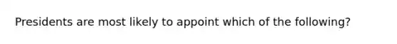 Presidents are most likely to appoint which of the following?