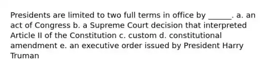 Presidents are limited to two full terms in office by ______. a. an act of Congress b. a Supreme Court decision that interpreted Article II of the Constitution c. custom d. constitutional amendment e. an executive order issued by President Harry Truman