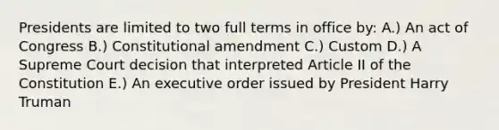 Presidents are limited to two full terms in office by: A.) An act of Congress B.) Constitutional amendment C.) Custom D.) A Supreme Court decision that interpreted Article II of the Constitution E.) An executive order issued by President Harry Truman