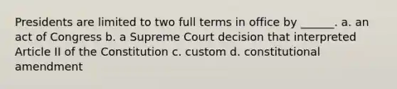 Presidents are limited to two full terms in office by ______. a. an act of Congress b. a Supreme Court decision that interpreted Article II of the Constitution c. custom d. constitutional amendment