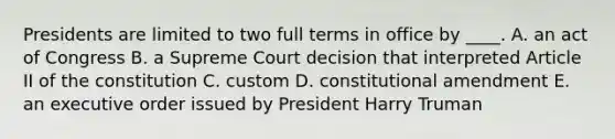 Presidents are limited to two full terms in office by ____. A. an act of Congress B. a Supreme Court decision that interpreted Article II of the constitution C. custom D. constitutional amendment E. an executive order issued by President Harry Truman