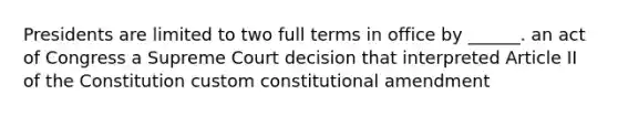 Presidents are limited to two full terms in office by ______. an act of Congress a Supreme Court decision that interpreted Article II of the Constitution custom constitutional amendment