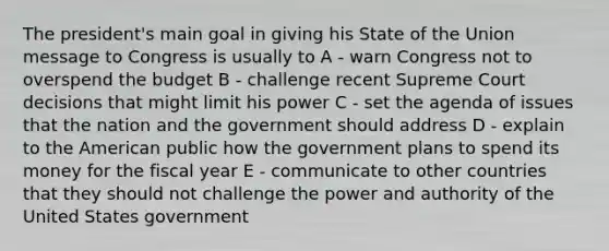 The president's main goal in giving his State of the Union message to Congress is usually to A - warn Congress not to overspend the budget B - challenge recent Supreme Court decisions that might limit his power C - set the agenda of issues that the nation and the government should address D - explain to the American public how the government plans to spend its money for the fiscal year E - communicate to other countries that they should not challenge the power and authority of the United States government