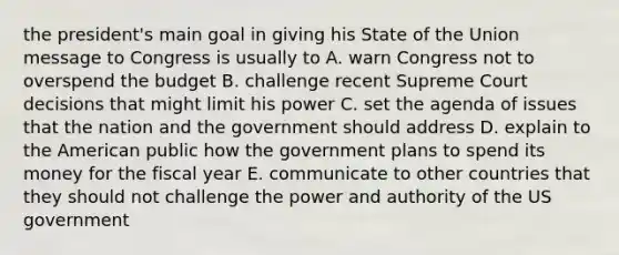 the president's main goal in giving his State of the Union message to Congress is usually to A. warn Congress not to overspend the budget B. challenge recent Supreme Court decisions that might limit his power C. set the agenda of issues that the nation and the government should address D. explain to the American public how the government plans to spend its money for the fiscal year E. communicate to other countries that they should not challenge the power and authority of the US government