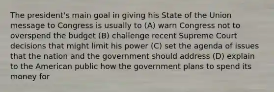 The president's main goal in giving his State of the Union message to Congress is usually to (A) warn Congress not to overspend the budget (B) challenge recent Supreme Court decisions that might limit his power (C) set the agenda of issues that the nation and the government should address (D) explain to the American public how the government plans to spend its money for