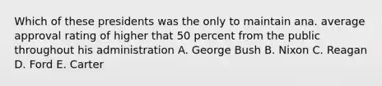 Which of these presidents was the only to maintain ana. average approval rating of higher that 50 percent from the public throughout his administration A. George Bush B. Nixon C. Reagan D. Ford E. Carter