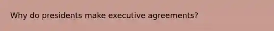 Why do presidents make executive agreements?